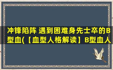 冲锋陷阵 遇到困难身先士卒的B型血(【血型人格解读】B型血人的冲锋精神与逆境拼搏，让人心生敬意)